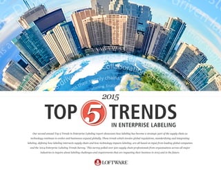 Our  second  annual  Top  5  Trends  in  Enterprise  Labeling  report  showcases  how  labeling  has  become  a  strategic  part  of  the  supply  chain  as    
technology  continues  to  evolve  and  businesses  expand  globally.  These  trends  which  involve  global  regulations,  standardizing  and  integrating    
and  the  ‘2014  Enterprise  Labeling  Trends  Survey.’  This  survey  polled  over  500  supply  chain  professionals  from  organizations  across  all  major  
industries  to  inquire  about  labeling  challenges  and  requirements  that  are  impacting  their  business  in  2015  and  in  the  future.  
TOP TRENDSIN ENTERPRISE LABELING
2015
 