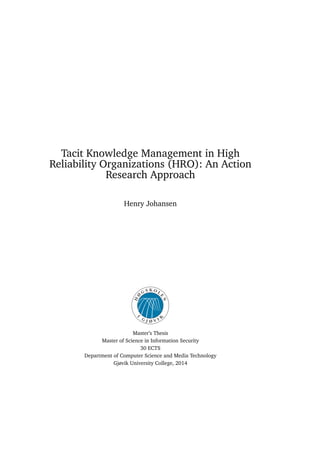 Tacit Knowledge Management in High
Reliability Organizations (HRO): An Action
Research Approach
Henry Johansen
Master’s Thesis
Master of Science in Information Security
30 ECTS
Department of Computer Science and Media Technology
Gjøvik University College, 2014
 