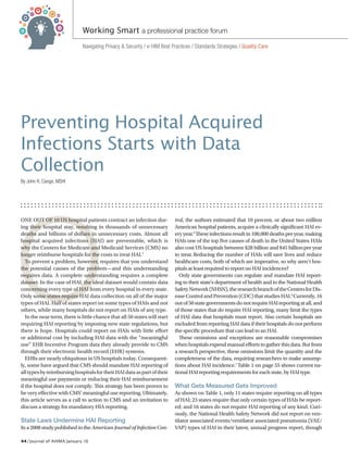 44 / Journal of AHIMA January 16
O
Preventing Hospital Acquired
Infections Starts with Data
Collection
By John R. Cange, MSHI
ONE OUT OF 10 US hospital patients contract an infection dur-
ing their hospital stay, resulting in thousands of unnecessary
deaths and billions of dollars in unnecessary costs. Almost all
hospital acquired infections (HAI) are preventable, which is
why the Centers for Medicare and Medicaid Services (CMS) no
longer reimburse hospitals for the costs to treat HAI.1
To prevent a problem, however, requires that you understand
the potential causes of the problem—and this understanding
requires data. A complete understanding requires a complete
dataset. In the case of HAI, the ideal dataset would contain data
concerning every type of HAI from every hospital in every state.
Only some states require HAI data collection on all of the major
types of HAI. Half of states report on some types of HAIs and not
others, while many hospitals do not report on HAIs of any type.
In the near term, there is little chance that all 50 states will start
requiring HAI reporting by imposing new state regulations, but
there is hope. Hospitals could report on HAIs with little effort
or additional cost by including HAI data with the “meaningful
use” EHR Incentive Program data they already provide to CMS
through their electronic health record (EHR) systems.
EHRs are nearly ubiquitous in US hospitals today. Consequent-
ly, some have argued that CMS should mandate HAI reporting of
alltypesbyreimbursinghospitalsfortheirHAIdataaspartoftheir
meaningful use payments or reducing their HAI reimbursement
if the hospital does not comply. This strategy has been proven to
be very effective with CMS’ meaningful use reporting. Ultimately,
this article serves as a call to action to CMS and an invitation to
discuss a strategy for mandatory HIA reporting.
State Laws Undermine HAI Reporting
Ina2008studypublishedintheAmerican Journal of Infection Con-
trol, the authors estimated that 10 percent, or about two million
American hospital patients, acquire a clinically significant HAI ev-
ery year.2
These infections result in 100,000 deaths per year, making
HAIs one of the top five causes of death in the United States.HAIs
also cost US hospitals between $28 billion and $45 billionper year
to treat. Reducing the number of HAIs will save lives and reduce
healthcare costs, both of which are imperative, so why aren’t hos-
pitals at least required to report on HAI incidences?
Only state governments can regulate and mandate HAI report-
ing to their state’s department of health and to the National Health
SafetyNetwork(NHSN),theresearchbranchoftheCentersforDis-
easeControlandPrevention(CDC)thatstudiesHAI.6
Currently,16
outof50stategovernmentsdonotrequireHAIreportingatall,and
of those states that do require HAI reporting, many limit the types
of HAI data that hospitals must report. Also certain hospitals are
excluded from reporting HAI data if their hospitals do not perform
the specific procedure that can lead to an HAI.
These omissions and exceptions are reasonable compromises
when hospitals expend manual efforts to gather this data. But from
a research perspective, these omissions limit the quantity and the
completeness of the data, requiring researchers to make assump-
tions about HAI incidence.7
Table 1 on page 55 shows current na-
tional HAI reporting requirements for each state, by HAI type.
What Gets Measured Gets Improved
As shown on Table 1, only 11 states require reporting on all types
of HAI; 23 states require that only certain types of HAIs be report-
ed; and 16 states do not require HAI reporting of any kind. Curi-
ously, the National Health Safety Network did not report on ven-
tilator associated events/ventilator associated pneumonia (VAE/
VAP) types of HAI in their latest, annual progress report, though
Navigating Privacy & Security / e-HIM Best Practices / Standards Strategies / Quality Care
Working Smart a professional practice forum
 