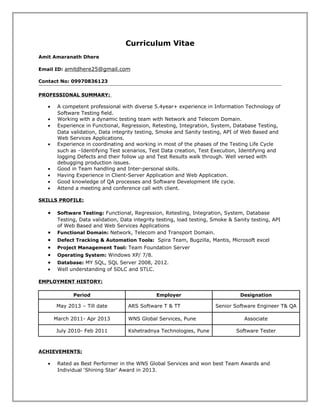 Curriculum Vitae
Amit Amaranath Dhere
Email ID: amitdhere25@gmail.com
Contact No: 09970836123
PROFESSIONAL SUMMARY:
• A competent professional with diverse 5.4year+ experience in Information Technology of
Software Testing field.
• Working with a dynamic testing team with Network and Telecom Domain.
• Experience in Functional, Regression, Retesting, Integration, System, Database Testing,
Data validation, Data integrity testing, Smoke and Sanity testing, API of Web Based and
Web Services Applications.
• Experience in coordinating and working in most of the phases of the Testing Life Cycle
such as –Identifying Test scenarios, Test Data creation, Test Execution, Identifying and
logging Defects and their follow up and Test Results walk through. Well versed with
debugging production issues.
• Good in Team handling and Inter-personal skills.
• Having Experience in Client-Server Application and Web Application.
• Good knowledge of QA processes and Software Development life cycle.
• Attend a meeting and conference call with client.
SKILLS PROFILE:
• Software Testing: Functional, Regression, Retesting, Integration, System, Database
Testing, Data validation, Data integrity testing, load testing, Smoke & Sanity testing, API
of Web Based and Web Services Applications
• Functional Domain: Network, Telecom and Transport Domain.
• Defect Tracking & Automation Tools: Spira Team, Bugzilla, Mantis, Microsoft excel
• Project Management Tool: Team Foundation Server
• Operating System: Windows XP/ 7/8.
• Database: MY SQL, SQL Server 2008, 2012.
• Well understanding of SDLC and STLC.
EMPLOYMENT HISTORY:
Period Employer Designation
May 2013 – Till date ARS Software T & TT Senior Software Engineer T& QA
March 2011- Apr 2013 WNS Global Services, Pune Associate
July 2010- Feb 2011 Kshetradnya Technologies, Pune Software Tester
ACHIEVEMENTS:
• Rated as Best Performer in the WNS Global Services and won best Team Awards and
Individual ‘Shining Star’ Award in 2013.
 