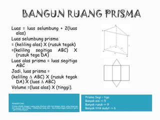 PENGERTIAN :
Prisma adalah bangun ruang yang dibatasi oleh dua bangun datar yang kongruen
dan sejajar dan bidang – bidang lain yang dua – dua berpotongan menurut garis
– garis yang sejajar.
Prisma Segi – tiga
•Banyak sisi => 5
•Banyak rusuk => 9
•Banyak titik sudut => 6
Luas = luas selumbung + 2(luas
alas)
Luas selumbung prisma
= (keliling alas) X (rusuk tegak)
=(keliling segitiga ABC) X
(rusuk tega DA)
Luas alas prisma = luas segitiga
ABC
Jadi, luas prisma =
(keliling  ABC) X (rusuk tegak
DA) X (luas  ABC)
Volume =(luas alas) X (tinggi).
 