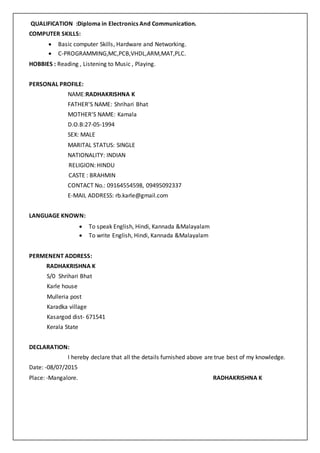 QUALIFICATION :Diploma in Electronics And Communication.
COMPUTER SKILLS:
 Basic computer Skills, Hardware and Networking.
 C-PROGRAMMING,MC,PCB,VHDL,ARM,MAT,PLC.
HOBBIES : Reading , Listening to Music , Playing.
PERSONAL PROFILE:
NAME:RADHAKRISHNA K
FATHER’S NAME: Shrihari Bhat
MOTHER’S NAME: Kamala
D.O.B:27-05-1994
SEX: MALE
MARITAL STATUS: SINGLE
NATIONALITY: INDIAN
RELIGION: HINDU
CASTE : BRAHMIN
CONTACT No.: 09164554598, 09495092337
E-MAIL ADDRESS: rb.karle@gmail.com
LANGUAGE KNOWN:
 To speak English, Hindi, Kannada &Malayalam
 To write English, Hindi, Kannada &Malayalam
PERMENENT ADDRESS:
RADHAKRISHNA K
S/0 Shrihari Bhat
Karle house
Mulleria post
Karadka village
Kasargod dist- 671541
Kerala State
DECLARATION:
I hereby declare that all the details furnished above are true best of my knowledge.
Date: -08/07/2015
Place: -Mangalore. RADHAKRISHNA K
 