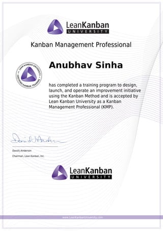 www.LeanKanbanUniversity.com
Kanban Management Professional
Anubhav Sinha
has completed a training program to design,
launch, and operate an improvement initiative
using the Kanban Method and is accepted by
Lean Kanban University as a Kanban
Management Professional (KMP).
_________________________________________
David J Anderson
Chairman, Lean Kanban, Inc.
Powered by TCPDF (www.tcpdf.org)
 