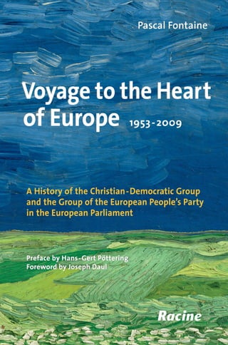 Pascal FontainePascal Fontaine
Voyage to the Heart
of Europe
Voyage to the Heart
of Europe 1953-2009
Preface by Hans-Gert Pöttering
Foreword by Joseph Daul
A History of the Christian-Democratic Group
and the Group of the European People’s Party
in the European Parliament
Preface by Hans-Gert Pöttering
Foreword by Joseph Daul
This book invites you to discover the role played by one of the major
political forces to have grown up in the European Parliament, from its
creation in 1953 to its comprehensive victory in the European elections
in June 2009.
The Christian Democrat Group, which subsequently became the Group
of the European People’s Party, brings together most of the centre,
moderate and Conservative parties in the Europe of 27. Its views have a
decisive and growing influence on EU decision-making. The EPP Group,
which has played a part in major European events from the birth of the
Community in the midst of the ColdWar to the introduction of the Single
Market and the euro, from the reunification of the continent after the fall
of the BerlinWall in 1989 to the impact of globalisation and the economic
crisis, is above all a collection of men and women who share the same
values and the same commitment to European integration.
Drawn from unpublished archives and interviews, the book is a
valuable source of information for anyone wanting a better knowledge
and understanding of the history of European integration.
ISBN 978-2-87386 -608-2
Cover illustration
Vincent Van Gogh, Wheatfield under thunderclouds,
1890, detail. © Van Gogh Museum, Amsterdam
The author,Pascal Fontaine,a Doctor of Political Sciences at the University of Paris,was
the last assistant to Jean Monnet,Europe’s founding father, with whom he worked from
1974 to 1979. He was an administrator in the EPP Group from 1981, Chef de cabinet to
EP President Pierre Pflimlin from 1984 to 1987, and Deputy Secretary-General of the
EPP Group from 1995 to 2008. Since then he has been a Special Adviser to the Group.
The preface is by Hans-Gert Pöttering, an MEP since 1979, Chairman of the EPP-ED
Group from 1999 to 2007, President of the European Parliament from 2007 to 2009, and
re-elected as an MEP in June 2009.
The foreword is by Joseph Daul, an MEP since 1999 and Chairman of the EPP Group
since 2007, a post to which he was re-elected in June 2009.
Voyage to the Heart of Europe
1953-2009
PascalFontainePascalFontaineVoyagetotheHeartofEurope
1953-2009
VoyagetotheHeartofEurope
1953-2009
 