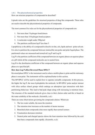 1.4.1 The physiochemical properties
How can structure properties of compounds be described?
Lipinski rules are the guidelines for structural properties of drug like compounds. These rules
are used to describe the physiochemical properties of compounds.
The most common five rules set for the physiochemical properties of compounds are:
1. Not more than 5 hydrogen bond donors
2. Not more than 10 hydrogen bond acceptors
3. A molecular weight under 500g/mol
4. The partition coefficient lop P less than 5
Lipophilicity is the ability of a compound to dissolve in fats, oils, lipids and non –polar solvent.
It is also to partition the compound between immiscible non-polar and polar liquid phase. The
partitioned values are measured and termed ad Log P and Log D.
Log P is the partition coefficient of the compound between an organic phases an aqueous phase
at a pH whole all the compound molecules are in neutral form.
Log D is the distribution coefficient of the compound between an organic phase and aqueous
phase at a specified pH.
How does Log P affect Reversed Phase HPLC?
Reversed phase HPLC is the instrument used in when a mobile phase is polar and the stationary
phase is non-polar. The instrument will be explained better in this section.
This RP-HPLC will be used to explain how to separate ionisable compounds. In this process,
the higher the log P, the more hydrophobic the molecule. In RP-HPLC polar analyte interact
with silica surface silanol groups which undergo an adsorption type interaction with their
partitioning behaviour. This lead to bad peak shape along with increasing in retention times.
The structure of the standard molecule gives clues to their elution order and this is based on
the water solubility of the molecule. (Scientific, n.d.)
There are some observations governing the compounds elution. Which are:
1. The less water soluble, the more the retention
2. The retention time increases as the number of atoms increase
3. Branched-chain compounds elute more rapidly than normal isomers
4. Unsaturation decreases retention
5. Neutral polar and charged species shows the least retention time followed by the acid
then basic compounds elute rapidly. (Scientific, n.d.)
 
