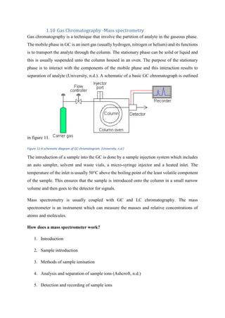 Gas Chromatography -Mass spectrometry
Gas chromatography is a technique that involve the partition of analyte in the gaseous phase.
The mobile phase in GC is an inert gas (usually hydrogen, nitrogen or helium) and its functions
is to transport the analyte through the column. The stationary phase can be solid or liquid and
this is usually suspended unto the column housed in an oven. The purpose of the stationary
phase is to interact with the components of the mobile phase and this interaction results to
separation of analyte (University, n.d.). A schematic of a basic GC chromatograph is outlined
in figure 11.
Figure 11 A schematic diagram of GC chromatogram. (University, n.d.)
The introduction of a sample into the GC is done by a sample injection system which includes
an auto sampler, solvent and waste vials, a micro-syringe injector and a heated inlet. The
temperature of the inlet is usually 50°C above the boiling point of the least volatile component
of the sample. This ensures that the sample is introduced onto the column in a small narrow
volume and then goes to the detector for signals.
Mass spectrometry is usually coupled with GC and LC chromatography. The mass
spectrometer is an instrument which can measure the masses and relative concentrations of
atoms and molecules.
How does a mass spectrometer work?
1. Introduction
2. Sample introduction
3. Methods of sample ionisation
4. Analysis and separation of sample ions (Ashcroft, n.d.)
5. Detection and recording of sample ions
 