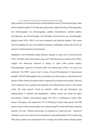 Methods of Analysis Methylxanthines in food
Many methods exist for determining the methylxanthines content of food and beverages. Some
of these methods include UV-Visible spectrophotometry, High-Performance Chromatography,
Gas chromatography, ion chromatography, capillary electrophoresis, micellar capillary
electrophoresis, gas chromatography, and solid-phase microextraction gas chromatography.
(Igelige Gerald, 2014) HPLC is the most commonly used analytical methods. This section
discusses highlight the uses of the different technique, methodology studies that involve the
analysis of methylxanthines in food products.
(Magalhães, Luis M; Machado, Sandia; Marcela, Segundo A; Lopes, Joao A; Pascoa, Ricardo
N.M.J, 2016)One study demonstrated using an FT-NIR spectroscopy method with an HPLC
coupled with diode-array detection to analyse 61 spent coffee ground samples.
Chromatographic separation of Ground coffee was ethanol/water (50/50, v/v) extract was
performed. The HPLC system used is (Jasco, Easton,USA)comprised of high-pressure
pump(PU-2089 PLUS0)equipped with reversed phase core-shell column to a photodiode array
detector. Within 30mins, the ground coffee is separated by an ethanol/water gradient. The main
of the experiment was to qualify major phenolic and methylxanthines present in the ground
coffee. The major phenolic found are (catechin, caffeic acid and chlorogenic) and
methylxanthine is (Caffeine and theophylline). Caffeine content was found the higher
concentration. Caffeine concentrations ranged from 740 to 12,400mg/kg of spent coffee
ground. Chlorogenic acid ranged from 157 to 3593mg/kg of spent coffee ground. The NIR
spectra of spent coffee ground samples were analysed using PCA model (Principal component
analysis). The near –Infrared spectroscopy was proposed as a rapid and none – destructive
technique to assess the content of three main phenolics and methylxanthine. PCA models using
NIR spectra samples were performed for the screening of possible outliers through squared
 