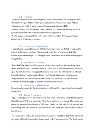 Materials
All chemicals used were of analytical grade; Caffeine, Theobromine and theophylline were
obtained from Sigma Aldrich, HPLC grade methanol was obtained from Sigma Aldrich
.Ultra-pure water (Milli Q water) obtained from analytical laboratory LIT.
Samples: Cadbury Bournville Cocoa Powder, Barry’s Tea Gold Blend Tea bags, Maxwell
Spouse Rich Blend Coffee were obtained from local supermarket,
A SPE vacuum system, an HPLC –UV system with C, an HPLC –UV system with C18
column and A GC-Mass spectrometry.
Preparation of mobile phase
1 litre of beaker was used to measure 600mL of ultra-pure water and 400mL of methanol to
achieve 60:40% water: methanol. This was made up in 1litre of volumetric flask. The
solution was filtered through a 0.45um nylon filter. The solution was stored in a mobile phase
storage bottle.
Preparation of Caffeine
10mg of caffeine was weighed out using an electric balance and this was transferred into a
100mL volumetric flask. The mobile phase in 2.2 was used to dissolve the caffeine and made
up to the mark. Sonication was applied to completely dissolve the caffeine and was labelled
the stock solution. From the stock solution, 10ml of stock solution into 100mL making
100ppm and this was labelled as the working stock. Five standards were made from the
working standard from 10ppm to 100ppm concentration of caffeine.
Preparation of Theobromine
Experimental procedure for the determination of caffeine at 2.3 is used for theobromine sand
theophylline.
Sample Preparation
0.5g of Cocoa powder was dissolved in ultra-pure water. The solution was left to heat up for
about 15mins at 80°C in a water bath. After the sample have been heated. The sample was
placed on sequential conditioning of SPE tube. Firstly, the SPE tube in the vacuum was
conditioning with 1mL methanol for activation and after wards 1mL of ultra-pure water for
Equilibration.
The second step is loading the sample; 0.5mL of cocoa was loaded into the SPE tube, the third
step was washing all the cocoa into the tube using 1mL of ultra- pure water. The fourth step is
 