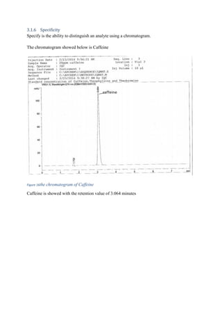 3.1.6 Specificity
Specify is the ability to distinguish an analyte using a chromatogram.
The chromatogram showed below is Caffeine
Figure 16the chromatogram of Caffeine
Caffeine is showed with the retention value of 3.064 minutes
 