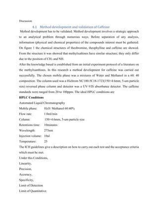 Discussion
Method development and validation of Caffeine
Method development has to be validated. Method development involves a strategic approach
to an analytical problem through numerous ways. Before separation of any analysis,
information (physical and chemical properties) of the compounds interest must be gathered.
On figure 1 the chemical structures of theobromine, theophylline and caffeine are showed.
From the structure it was showed that methylxathines have similar structure; they only differ
due to the position of CH3 and NH.
After the knowledge based is established from an initial experiment protocol of a literature on
the methylxanthines. In this research a method development for caffeine was carried out
successfully. The chosen mobile phase was a mixtures of Water and Methanol in a 60: 40
composition. The column used was a Hichrom NC100-5C18-1723(150×4.6mm, 5-um particle
size) reversed phase column and detector was a UV-VIS absorbance detector. The caffeine
standards were ranged from 20 to 100ppm. The ideal HPLC conditions are
HPLC Conditions
Automated Liquid Chromatography
Mobile phase: H2O: Methanol 60:40%
Flow rate: 1.0ml/min
Column: 150×4.6mm, 5-um particle size
Retentions time: 10minutes
Wavelength: 275nm
Injection volume: 10ul
Temperature: 25
The ICH guidelines give a description on how to carry out each test and the acceptance criteria
which must be met.
Under this Conditions,
Linearity,
Precision,
Accuracy,
Specificity,
Limit of Detection
Limit of Quantitative.
 