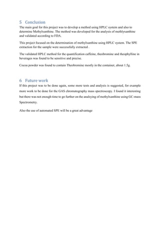 5 Conclusion
The main goal for this project was to develop a method using HPLC system and also to
determine Methylxanthine. The method was developed for the analysis of methlyxanthine
and validated according to FDA.
This project focused on the determination of methylxanthine using HPLC system. The SPE
extraction for the sample were successfully extracted .
The validated HPLC method for the quantification caffeine, theobromine and theophylline in
beverages was found to be sensitive and precise.
Cocoa powder was found to contain Theobromine mostly in the container, about 1.5g.
6 Future work
If this project was to be done again, some more tests and analysis is suggested, for example
more work to be done for the GAS chromatography mass spectroscopy. I found it interesting
but there was not enough time to go further on the analsying of methylxanthine using GC-mass
Spectrometry.
Also the use of automated SPE will be a great advantage
 