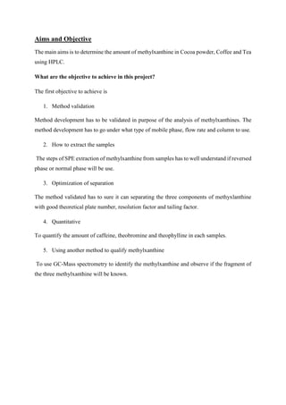 Aims and Objective
The main aims is to determine the amount of methylxanthine in Cocoa powder, Coffee and Tea
using HPLC.
What are the objective to achieve in this project?
The first objective to achieve is
1. Method validation
Method development has to be validated in purpose of the analysis of methylxanthines. The
method development has to go under what type of mobile phase, flow rate and column to use.
2. How to extract the samples
The steps of SPE extraction of methylxanthine from samples has to well understand if reversed
phase or normal phase will be use.
3. Optimization of separation
The method validated has to sure it can separating the three components of methyxlanthine
with good theoretical plate number, resolution factor and tailing factor.
4. Quantitative
To quantify the amount of caffeine, theobromine and theophylline in each samples.
5. Using another method to qualify methylxanthine
To use GC-Mass spectrometry to identify the methylxanthine and observe if the fragment of
the three methylxanthine will be known.
 