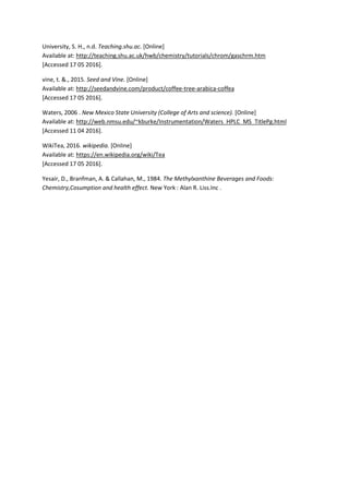 University, S. H., n.d. Teaching.shu.ac. [Online]
Available at: http://teaching.shu.ac.uk/hwb/chemistry/tutorials/chrom/gaschrm.htm
[Accessed 17 05 2016].
vine, t. &., 2015. Seed and Vine. [Online]
Available at: http://seedandvine.com/product/coffee-tree-arabica-coffea
[Accessed 17 05 2016].
Waters, 2006 . New Mexico State University (College of Arts and science). [Online]
Available at: http://web.nmsu.edu/~kburke/Instrumentation/Waters_HPLC_MS_TitlePg.html
[Accessed 11 04 2016].
WikiTea, 2016. wikipedia. [Online]
Available at: https://en.wikipedia.org/wiki/Tea
[Accessed 17 05 2016].
Yesair, D., Branfman, A. & Callahan, M., 1984. The Methylxanthine Beverages and Foods:
Chemistry,Cosumption and health effect. New York : Alan R. Liss.Inc .
 