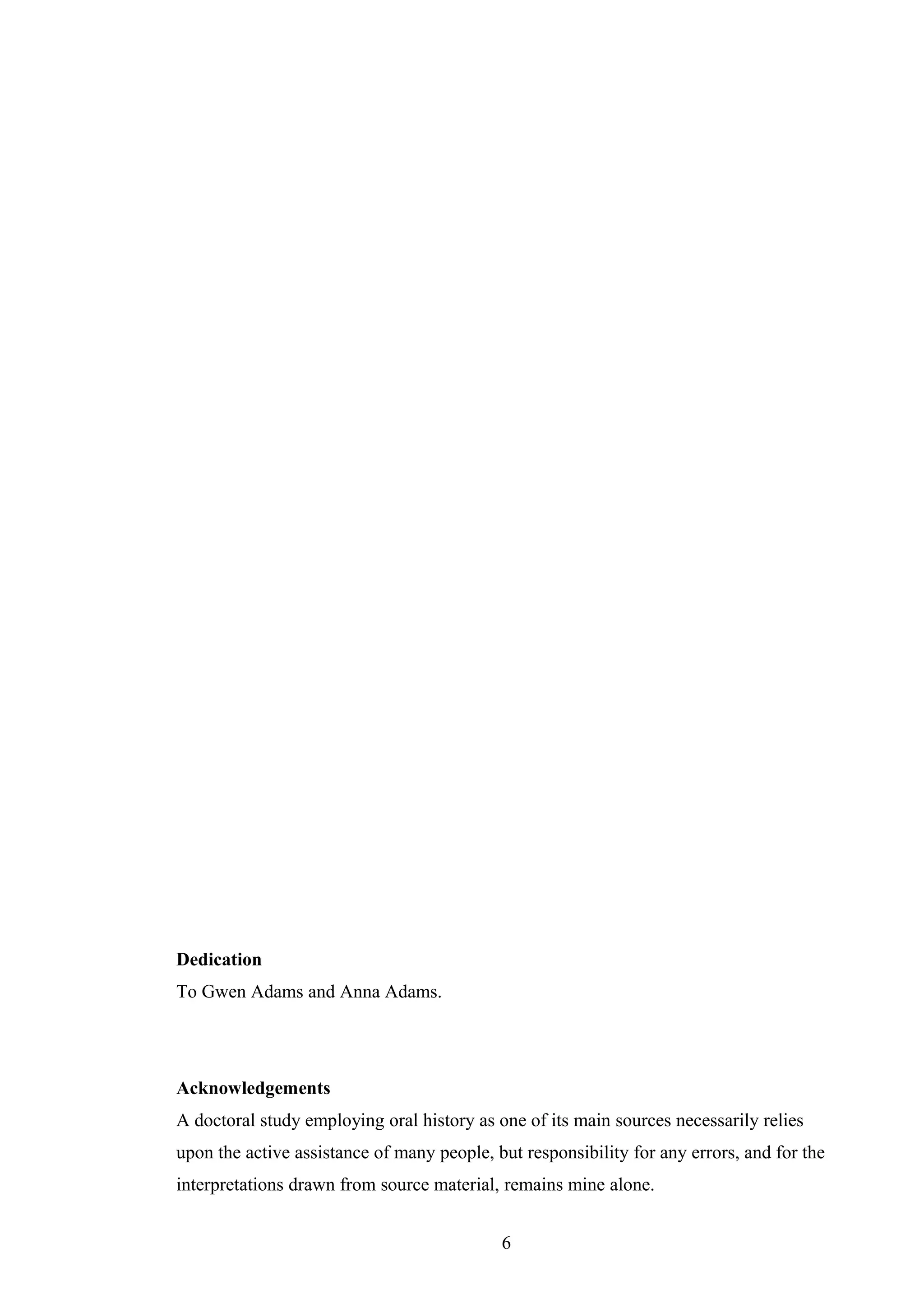 Dedication
To Gwen Adams and Anna Adams.
Acknowledgements
A doctoral study employing oral history as one of its main sources necessarily relies
upon the active assistance of many people, but responsibility for any errors, and for the
interpretations drawn from source material, remains mine alone.
6
 