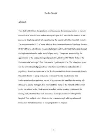 © John Adams
Abstract
This study of Fulbourn Hospital uses oral history and documentary sources to explore
the models of mental illness and the therapeutic practices associated with them in one
provincial English psychiatric hospital during the second half of the twentieth century.
The appointment in 1953 of a new Medical Superintendent from the Maudsley Hospital,
Dr David Clark, set in train a process of change which transformed the hospital through
the implementation of a social model of psychiatry. This period was ended by the
appointment of the leading biological psychiatrist, Professor Sir Martin Roth, as the
University of Cambridge’s first Professor of Psychiatry in 1976. The subsequent years
saw the appointment of psychiatrists who shared support for a medical model of
psychiatry. Attention then turned to the development of care in the community through
the establishment of group homes and community mental health teams. The
implementation of sectorisation proved to be controversial, as did the increasing role
afforded to general managers. It is concluded that many of the elements of the social
model introduced by Dr Clark became absorbed into the working practices of the
nursing staff, after they had been abandoned by the psychiatrists working in the
hospital. This study therefore illustrates the process through which professional
boundaries shifted in response to changing models of practice.
2
 