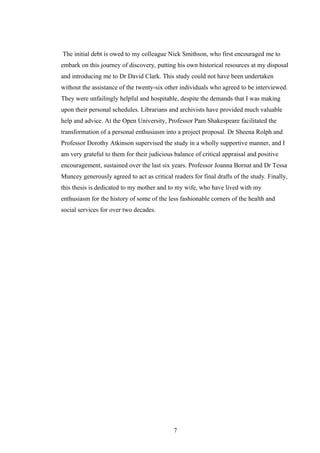 The initial debt is owed to my colleague Nick Smithson, who first encouraged me to
embark on this journey of discovery, putting his own historical resources at my disposal
and introducing me to Dr David Clark. This study could not have been undertaken
without the assistance of the twenty-six other individuals who agreed to be interviewed.
They were unfailingly helpful and hospitable, despite the demands that I was making
upon their personal schedules. Librarians and archivists have provided much valuable
help and advice. At the Open University, Professor Pam Shakespeare facilitated the
transformation of a personal enthusiasm into a project proposal. Dr Sheena Rolph and
Professor Dorothy Atkinson supervised the study in a wholly supportive manner, and I
am very grateful to them for their judicious balance of critical appraisal and positive
encouragement, sustained over the last six years. Professor Joanna Bornat and Dr Tessa
Muncey generously agreed to act as critical readers for final drafts of the study. Finally,
this thesis is dedicated to my mother and to my wife, who have lived with my
enthusiasm for the history of some of the less fashionable corners of the health and
social services for over two decades.
7
 