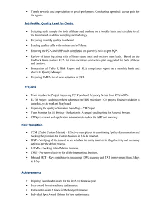 • Timely rewards and appreciation to good performers, Conducting appraisal/ career path for
the agents.
Job Profile: Quality Lead for Chubb
• Selecting audit sample for both offshore and onshore on a weekly basis and circulate to all
the team based on define sampling methodology.
• Preparing monthly quality dashboard.
• Leading quality calls with onshore and offshore.
• Ensuring the PCA and SOP audit completed on quarterly basis as per SQP.
• Review of issue log along with offshore team leads and onshore team leads. Based on the
feedback from onshore RCA for team members and action plan suggested for both offshore
and onshore.
• Preparation of Table F, Risk Report and SLA compliance report on a monthly basis and
shared to Quality Manager.
• Preparing FMEA for all new activities in CCI.
Projects
• Team member for Project Improving CCI Combined Accuracy Scores from 85% to 95%.
• ELTO Project- Auditing onshore adherence on ERN procedure – GB project, Finance validation is
complete, yet to work on Storyboard
• Improving the quality of terrorism bound log – YB Project
• Team Member for BB Project – Reduction in Average Handling time for Renewal Process
• CMS pre renewal web application automation to reduce the AHT and accuracy
New Transition
• CCM (Chubb Custom Market) – Effective team player in transitioning ‘policy documentation and
booking the premium for Custom business in UK & I market.
• IESP – Verifying all the insured to see whether the entity involved in illegal activity and necessary
action as per the define process.
• LIRMA – Booking Inland Marine business.
• CMS – Pre-renewal activity for all the international business.
• Inbound HCT – Key contributor in sustaining 100% accuracy and TAT improvement from 3 days
to 1 day.
Achievements
• Inspiring Team leader award for the 2015-16 financial year
• I-star award for extraordinary performance.
• Extra miller award 8 times for the best performance
• Individual Spot Award 15times for best performance.
 