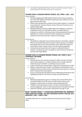 Page 2 of 4
• Successfully implemented lesson series on narratives using an inquiry
based approach with high results across classroom
TEACHER YEAR 6 | GLENCOE PRIMARY SCHOOL, WA | TERM 1, 2015 – LSLC
Responsibilities:
• Develop engaging and differentiated literacy and numeracy programs
for a class with abilities identified as spanning 4 years below and 1 year
above actual student age
• Deliver learning experiences utilising school wide programs in streamed
cross setting for numeracy (Origo), science (Primary Connections) and
spelling (Diana Rigg)
• Developed effective working relationships with colleagues, working in
collaboration with year level staff to deliver consistent learning
programs to students, combining classes where appropriate (classrooms
separated by concertina divider) for team building and combined
experiences and team teaching in HASS and Technology
Achievements:
• Developed an integrated inquiry-based program on Australian migrants
which incorporated learning in the areas of social sciences, information
technology, literacy and oral presentation skills. Delivered program to
both Year Six stream classes as part of a team teaching approach
• Conducted learning activities with respect to individual needs of
children, including classroom management system that promoted civic
and personal responsibility
TEACHER YEAR 2/3 | GLENCOE PRIMARY SCHOOL, WA | TERM 4, 2014 –
TEMPORARY JOB SHARE
Responsibilities:
• Develop literacy and numeracy program to fulfil curriculum including
school wide programs in numeracy (Origo) which involved teaching
streamed groups of children cumulating across year level
• Create a learning environment that is organised, routine-based and safe
• Observe, report and assess children's achievement and behaviour and
collaborate with job-share teacher and teaching cluster group to use this
data to progress learning programs
• Focus on positive learning experiences by celebrating achievements and
highlighting academic and social successes and skill attainment
Achievements:
• Developed integrated program on Holidays Around the World which
incorporated learning in the areas of social sciences, literacy and
language, numeracy and art using an inquiry-based approach
• Created an exciting chemical science unit that involved students in
actively engaging in hands-on learning experiences and teamwork skills
• Improved ongoing communication with parents through IT tool
RELIEF TEACHER YEARS K – 7 | EDUCATION DEPARTMENT WA, FREDERICK
IRWIN ANGLICAN SCHOOL, WA AND MANDURAH BAPTIST COLLEGE, WA |
SEMESTER 2, 2012 – TERM 3, 2014
I provided relief cover to a range of schools in the local area across all year
levels.
 