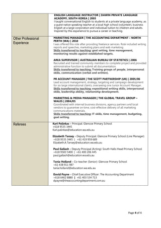 Page 4 of 4
ENGLISH LANGUAGE INSTRUCTOR | DAWIN PRIVATE LANGUAGE
ACADEMY, SOUTH KOREA | 2003
I taught conversational English to students at a private language academy, as
a guest native speaking teacher at a local high school (volunteer), business
English at a large corporation and individual tuition to children and adults.
Inspired by this experience to pursue a career in teaching.
Other Professional
Experience
MARKETING MANAGER | THE ACCOUNTING DEPARTMENT – NORTH
PERTH (WA) | 2010
I was offered this role after providing freelance services. Role included writing
reports and speeches, marketing plans and web marketing.
Skills transferred to teaching: goal setting, time management,
monitoring results against established targets.
AREA SUPERVISOR | AUSTRALIAN BUREAU OF STATISTICS | 2006
Recruited and trained community members to complete project and provided
administrative function to submit all documentation.
Skills transferred to teaching: Training groups of people, interpersonal
skills, communication (verbal and written).
PR ACCOUNT MANAGER | THE SCOTT PARTNERSHIP (UK) | 2005/06
Lead account management, strategy, targeting and campaign development
for six large international clients, overseeing one Junior Account Manager.
Skills transferred to teaching: expositional writing skills, interpersonal
skills, leadership ability, relationship development.
MARKETING & MEDIA MANAGER | THE GLOBAL TRAVEL GROUP –
WALES | 2004/05
Coordinated with internal business divisions, agency partners and local
vendors to guarantee on time, cost-effective delivery of all marketing
communications materials.
Skills transferred to teaching: IT skills, time management, budgeting,
goal setting.
Referees Karl Palinkas – Principal: Glencoe Primary School
+618 9535 3445
Karl.palinkas@education.wa.edu.au
Elizabeth Tansey - Deputy Principal: Glencoe Primary School (Line Manager)
+618 9535 3445 | +61 419 959 689
Elizabeth.A.Tansey@education.wa.edu.au
Paul Gallash - Deputy Principal (Acting): South Halls Head Primary School
+618 9583 5400 | +61 400 206 445
paul.gallash@education.wa.edu.au
Tania Holland – Co-teacher (Senior): Glencoe Primary School
+61 438 911 987
tania.holland@education.wa.edu.au
David Payne – Chief Executive Officer: The Accounting Department
+618 6462 8880 | +61 403 534 713
dpayne@theaccountingdepartment.com.au
 