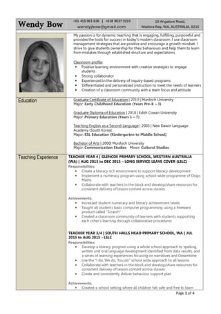 Page 1 of 4
Wendy BowWendy BowWendy BowWendy Bow
+61 415 061 636 | +618 9537 3215
wendyjbow@gmail.com
10 Angalore Road,
Madora Bay, WA, AUSTRALIA, 6210
My passion is for dynamic teaching that is engaging, fulfilling, purposeful and
provides the tools for success in today’s modern classroom. I use classroom
management strategies that are positive and encourage a growth mindset. I
strive to give students ownership for their behaviours and help them to learn
from mistakes through established structure and expectations.
Classroom profile:
• Positive learning environment with creative strategies to engage
students
• Strong collaborator
• Experienced in the delivery of inquiry-based programs
• Differentiated and personalised instruction to meet the needs of learners
• Creation of a classroom community with a team focus and attitude
Education Graduate Certificate of Education | 2013 | Murdoch University
Major: Early Childhood Education (Years Pre-K – 3)
Graduate Diploma of Education | 2010 | Edith Cowan University
Major: Primary Education (Years 1 – 7)
Teaching English as a Second Language | 2003 | New Dawin Language
Academy (South Korea)
Major: ESL Education (Kindergarten to Middle School)
Bachelor of Arts | 2000| Murdoch University
Major: Communication Studies Minor: Cultural Studies
Teaching Experience TEACHER YEAR 4 | GLENCOE PRIMARY SCHOOL, WESTERN AUSTRALIA
(WA) | AUG 2015 to DEC 2015 – LONG SERVICE LEAVE COVER (LSLC)
Responsibilities:
• Create a literacy rich environment to support literacy development
• Implement a numeracy program using school-wide programme of Origo
Maths
• Collaborate with teachers in the block and develop/share resources for
consistent delivery of lesson content across classes
Achievements:
• Increased student numeracy and literacy achievement levels
• Taught all students basic computer programming using a freeware
product called “Scratch”
• Created a classroom community of learners with students supporting
each other’s learning through collaborative procedures
TEACHER YEAR 3/4 | SOUTH HALLS HEAD PRIMARY SCHOOL, WA | JUL
2015 to AUG 2015 - LSLC
Responsibilities:
• Develop a literacy program using a whole school approach to spelling,
written and oral language development identified from data results, and
a series of learning experiences focusing on narratives and Dreamtime
• Use the “I do, We do, You do” school wide approach to all lessons
• Collaborate with teachers in the block and develop/share resources for
consistent delivery of lesson content across classes
• Create and consistently deliver behaviour support plan
Achievements:
• Created a school setting where all children felt safe and free to learn
 