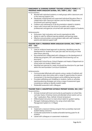 Page 3 of 4
ENRICHMENT & LEARNING SUPPORT TEACHER (LITERACY) YEARS 1-4 |
FREDERICK IRWIN ANGLICAN SCHOOL, WA | TERM 2, 2012 - LSLC
Responsibilities:
• Worked with individual students or small groups within classrooms and
in the Learning Support Unit.
• Developed, implemented and supervised Individual Education Plans in
collaboration with Classroom teachers and the Head of Department,
Enrichment and Learning Support
• Collation and maintenance of all documentation related to students
• Liaison with School staff, the School Counsellor and outside
professionals and agencies concerned with specialist support of students
Achievements:
• Enthusiasm, high motivation and sound organisational skills
• Ability to cater for different learning abilities and learning styles
• Effective oral and written communication skills with staff, students,
parents and external support staff
TEACHER YEAR 5 | FREDERICK IRWIN ANGLICAN SCHOOL, WA | TERM 1,
2012 - LSLC
Responsibilities:
• Used an evidence based approach to planning, identifying areas for
development for students from past year data and focusing on these
when lesson planning
• Documented and collaborated with colleagues on the development of
all learning programs, IEP’s and extended school learning such as
excursions
• Liaised with School Nurse, School Chaplain and Heads of Department on
school wide and student related issues
• Identified and planned for newly introduced key directions for year level
within the new Australian Curriculum Guidelines
Achievements:
• Communicated effectively with parents using a variety of methods and
provided an open-door policy with a range of opportunities for parent
involvement in the learning program across differing learning areas
• Provided scaffolding and modelling to students, hands on activities,
teaching planning strategies and using a range of assessment types
including pre-testing to identify student needs
• Moderated assessment with colleagues
TEACHER YEAR 2 | ASSUMPTION CATHOLIC PRIMARY SCHOOL, WA | 2011
Responsibilities:
• Actively involved with local community by participation at school fete,
carnivals, Feasts, Christmas Carols and attended school events such as
Year 7 graduation, Mass, Catholic Schools Symposium
• Differentiated instruction to meet school needs for guided reading
• Managed challenging behaviour by using school wide Class
Management System (1-2-3 Magic)
Achievements:
• Implement a classroom literacy program that successfully improved
student literacy outcomes
• Conducted assessments to enable achievable learning goals for all
students
• Liaised with colleagues on assessment moderation
 