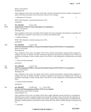 Page of2
02/23/2015
** PROTECTED BY FERPA **
10
Fundamentals of Marine Corps Leadership by Correspondence:
Staff Noncommissioned Officers Advanced Nonresident Program (SNCOANP) by Correspondence:
Staff Noncommissioned Officers Advanced Nonresident Program (SNCOANP) by Correspondence:
Resident Staff Noncommissioned Officer (NCO) Career Regular:
MC-1406-0023
MC-1408-0028
MC-1408-0028
MC-2204-0074 23-APR-1999 11-JUN-1999
Upon completion of the course, the student will be able to describe international terrorism, methods of targeting, the
nature of the threat, prevention of acts of terrorism, and survival as a hostage.
Upon completion of the course, the student will be familiar with various principles and techniques of leadership and
their applications to problems in areas such as race relations and substance abuse.
Upon completion of the course, the student will be able to develop and maintain a physical fitness program for
company size units; be familiar with drill, ceremonies, inspections, and awards up to battalion level; will have an
introductory knowledge of marine military justice; and will have a basic background in administration and military
forms.
Upon completion of the course, the student will be able to develop and maintain a physical fitness program for
company size units; be familiar with drill, ceremonies, inspections, and awards up to battalion level; will have an
introductory knowledge of marine military justice; and will have a basic background in administration and military
forms.
Upon completion of the course, the student will be able to apply leadership concepts and theory to contemporary
leadership issues in order to stimulate thought and encourage the exchange of ideas; demonstrate the importance of
physical fitness and how to establish, maintain, and evaluate a physical fitness training program; and understand the
principles of military defensive and offensive tactics and the role of the effective military manager in both peace and
war.
033
7200
T3X
T8A
Marine Corps Institute
Marine Corps Institute
Marine Corps Institute
Marine Corps Institute
Staff Noncommissioned Officer Academy
Washington, DC
Washington, DC
Washington, DC
Washington, DC
Camp Pendleton, CA
033M
7200
Introduction To Terrorism
Employee Relations
Credit Is Not Recommended
Credit Is Not Recommended
Leadership
1 SH
1 SH
SH
SH
2 SH
L
L
L
12-JUL-1988
31-AUG-1995
31-AUG-1995
(9/89)(9/89)
(6/89)(6/89)
(9/97)(9/97)
(9/97)(9/97)
to
NOTE: MCI designates a minimum passing score at 65%.
NOTE: MCI designates a minimum passing score at 65%.
 