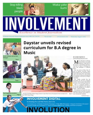 A Daystar University Student Publication since 1989 | Vol. 218/219 *Not for Sale* Wednesday, August 3, 2016
Stop killing
black
people
Miaka yake
kumi
Page 9 Page 17
Daystar unveils revised
curriculum for B.A degree in
Music
Continued on pg. 4
From left is Chris Bittok, Muthoni Njenga and Saint P. at Open Music Forum on the proposed revised curriculum for B.A degree in
Music. PHOTO: James Okongo
M
usic education is a lifelong
process whose curriculum
should be a major part of
the journey to developing musicians.
You have to keep on learning new
skills and techniques in different
places.
This was said on Friday July 22,
2016 at Daystar University, Valley
Road campus by the renowned music
expert and scholar Prof. Jean Kidula
at an occasion to discuss the proposed
new Bachelor of Arts (B.A) in Music
curriculum.
Prof. Kidula revealed that the
curriculum was still just a proposal
and that it had not been made official
yet since it was still being worked on.
“This is a proposed program it
has not yet completely been passed,
we are still working on it to refine it
further,” said Prof. Kidula.
The proposed curriculum has been
designed in such a way that it resonates
well with a Kenyan local mindset to
meet internaitonal standards.
BY JAMES OKONG’O
(jamesookongo@daystar.ac.ke)
DUSA initiates democratic
dialogue
			 Page 6
Open music forum			
			 Page 2
The Chaplaincy transition
			 Page 3
INVOLVEMENT DIGITAL
For Breaking News and Other Stories, Join Us On
www.invonews.com | Facebook: Involvement Newspaper | Twitter: @InvoNewspaper | Instagram: Involvement_Newspaper |
YouTube & Google Plus: Involvement TV | Email: invo.feedback@gmail.com |LinkedIn: involvement newspaper|
www.invonews.com
 