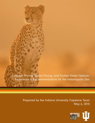 Prepared by the Indiana University Capstone Team
May 6, 2015
Dynamic Pricing, Tiered Pricing, and Further Visitor Options:
Evaluations & Recommendations for the Indianapolis Zoo
 
