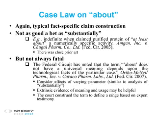Case Law on “about”
• Again, typical fact-specific claim construction
• Not as good a bet as “substantially”
 E.g., indefinite when claimed purified protein of “at least
about” a numerically specific activity. Amgen, Inc. v.
Chugai Pharm. Co., Ltd. (Fed. Cir. 2003).
 There was close prior art
• But not always fatal
 The Federal Circuit has noted that the term “’about’ does
not have a universal meaning depends upon the
technological facts of the particular case.” Ortho-McNeil
Pharm., Inc. v. Caraco Pharm. Labs., Ltd. (Fed. Cir. 2007).
 Consider effects of varying parameter (similar to analysis of
“substantially”)
 Extrinsic evidence of meaning and usage may be helpful
 The court construed the term to define a range based on expert
testimony
 