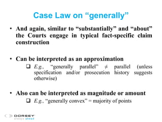 Case Law on “generally”
• And again, similar to “substantially” and “about”
the Courts engage in typical fact-specific claim
construction
• Can be interpreted as an approximation
 E.g., “generally parallel” ≠ parallel (unless
specification and/or prosecution history suggests
otherwise)
• Also can be interpreted as magnitude or amount
 E.g., “generally convex” = majority of points
 