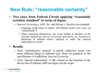 New Rule: “reasonable certainty”
• Two cases from Federal Circuit applying “reasonable
certainty standard” to terms of degree
– Interval Licensing v. AOL, Inc. and Biosig v. Nautilus (on remand)
• Language using terms of degree still definite (court cites cases on
“substantially”)
• When analyzing definiteness, the Court looked at function of the
claimed method (in Interval Licensing) and device (in Nautilus) to
determine if definite—what’s required to make the claimed
method/device work?
• Results
– Term “unobstructive manner” is purely subjective terms—can
mean different things to deferent user. Since no guidance in the
specification, it’s indefinite. Interval Licensing.
– Term “spaced relationship” is OK—based on the function of the
device one of ordinary skill can figure out the scope.
 