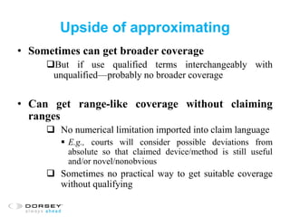 Upside of approximating
• Sometimes can get broader coverage
But if use qualified terms interchangeably with
unqualified—probably no broader coverage
• Can get range-like coverage without claiming
ranges
 No numerical limitation imported into claim language
 E.g., courts will consider possible deviations from
absolute so that claimed device/method is still useful
and/or novel/nonobvious
 Sometimes no practical way to get suitable coverage
without qualifying
 