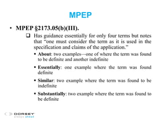 MPEP
• MPEP §2173.05(b)(III).
 Has guidance essentially for only four terms but notes
that “one must consider the term as it is used in the
specification and claims of the application.”
 About: two examples—one of where the term was found
to be definite and another indefinite
 Essentially: one example where the term was found
definite
 Similar: two example where the term was found to be
indefinite
 Substantially: two example where the term was found to
be definite
 