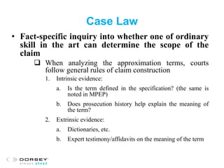 Case Law
• Fact-specific inquiry into whether one of ordinary
skill in the art can determine the scope of the
claim
 When analyzing the approximation terms, courts
follow general rules of claim construction
1. Intrinsic evidence:
a. Is the term defined in the specification? (the same is
noted in MPEP)
b. Does prosecution history help explain the meaning of
the term?
2. Extrinsic evidence:
a. Dictionaries, etc.
b. Expert testimony/affidavits on the meaning of the term
 