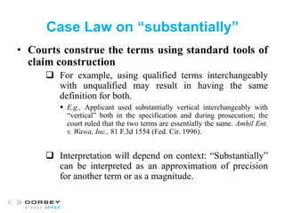 Case Law on “substantially”
• Courts construe the terms using standard tools of
claim construction
 For example, using qualified terms interchangeably
with unqualified may result in having the same
definition for both.
 E.g., Applicant used substantially vertical interchangeably with
“vertical” both in the specification and during prosecution; the
court ruled that the two terms are essentially the same. Amhil Ent.
v. Wawa, Inc., 81 F.3d 1554 (Fed. Cir. 1996).
 Interpretation will depend on context: “Substantially”
can be interpreted as an approximation of precision
for another term or as a magnitude.
 
