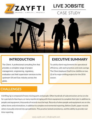 LIVE JOBSITE
CASE STUDY
The Client: A professional consulting firm that
provides a complete range of project
management, engineering, regulatory,
evaluation and field supervision services to the
upstream Oil and Gas industry across the
globe.
To satisfy client requirements for operational
efficiency, safe work practices and costs savings
The Client deployed Zayfti Live JobSite on two
(2) of its major drilling projects for the 2016
season.
CHALLENGES
A drilling rig is composed of many moving parts and people. Often hundreds of subcontractors arrive on site
for a period of a few hours, or many months bringing with them equipment to complete their job. In addition to
people and equipment, thousands of records must be kept. Records of when people and equipment are on site,
safety forms and orientations, in addition to complex environmental reporting. Before Zayfti, paper records
where manually entered into spreadsheets. This practice lacked consistency, and the ability to provide real
time reporting.
INTRODUCTION EXECUTIVE SUMMARY
www.zayfti.com | info@zayfti.com
 