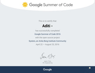 This is to certify that
Aditi -
has successfully completed
Google Summer of Code 2016
with the open source project
Systers, an Anita Borg Institute Community
April 22 — August 23, 2016
Jason Titus
VP, Engineering
 