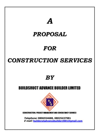 A
PROPOSAL
FOR
CONSTRUCTION SERVICES
BY
BUILDSRUCT ADVANCE BUILDER LIMITED
A
B
B
(CONSTRUCTION, PROJECT MANAGEMENT AND CONSULTANCY SERVICE)
Telephone: 0806554688, 08025437981
E-mail: buildsrutadvancebuilder2001@gmail.com
 