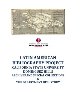 LATIN AMERICAN
BIBLIOGRAPHY PROJECT
CALIFORNIA STATE UNIVERSITY
DOMINGUEZ HILLS
ARCHIVES AND SPECIAL COLLECTIONS
&
THE DEPARTMENT OF HISTORY
 