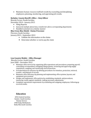  Maintains human resource staff job results by counseling and disciplining
employees; planning, monitoring, and appraising job results.
Berkeley County Sheriff’s Office – Duty Officer
Moncks Corner, South Carolina
December 2014 – January 2015
 Filing Reports
 Answered multiple phone lines, transferred calls to corresponding departments
 Handled customers in a timely manner
Blue Cross Blue Shield - Claims Processor
Florence, South Carolina
January 2013 – September 2013
 Validate the information on the claims
 Determine whether or not to pay the claim
Low Country Mobile – Office Manager
Moncks Corner, South Carolina
June 2000 – December 2012
 Maintains officeservices by organizing officeoperations and procedures; preparing payroll;
controlling correspondence; designing filing systems; reviewing and approving supply
requisitions; assigning and monitoring clericalfunctions.
 Provideshistorical reference by defining procedures forretention, protection, retrieval,
transfer, and disposal of records.
 Maintains officeefficiency by planning and implementing officesystems, layouts, and
equipment procurement.
 Designs and implements officepoliciesby establishing standards and procedures;
measuring results against standards; making necessary adjustments.
 Completes operational requirements by scheduling and assigning employees; followingup
on workresults.
Education
2016 Central Carolina
Sumter, South Carolina
Human Service
1998 Holly Hill Roberts
Holly Hill, South Carolina
 