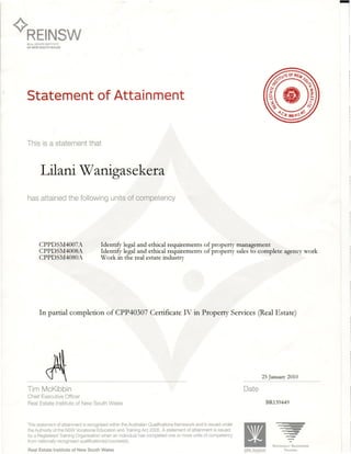 ¢'REINSW
lI
REAL ESTATE INSTITUTE
OF NEW SOUTH WALES
Statement of Attainment
This is a statement that
Lilani Wanigasekera
has attained the following units of competency
CPPDSM4007A
CPPDSM4008A
CPPDSM4080A
Identify legal and ethical requirements of property management
Identify legal and ethical requirements of property sales to complete agency work
Work in the real estate industry
In partial completion of CPP40307 Certificate IV in Property Services (Real Estate)
25 January 2010
Tim McKibbin
Chief Executive Officer
Real Estate Institute of New South Wales
Date
BR139449
This statement of attainment is recognised within the Australian Qualifications framework and is issued under
the Authority of the NSW Vocational Education and Training Act 2005. A statement of attainment is issued
by a Registered Training Organisation when an individual has completed one or more units of competency
from nationally recognised qualification(s)/courses(s).
Real Estate Institute of New South Wales
NATIONALLY RrCOGNISED
NSW Vocational TRAINING
 