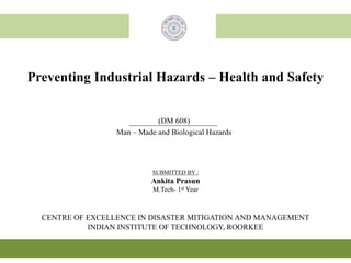 Preventing Industrial Hazards – Health and Safety
CENTRE OF EXCELLENCE IN DISASTER MITIGATION AND MANAGEMENT
INDIAN INSTITUTE OF TECHNOLOGY, ROORKEE
(DM 608)
Man – Made and Biological Hazards
SUBMITTED BY :
Ankita Prasun
M.Tech- 1st Year
 