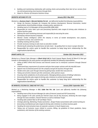 • Building and maintaining relationship with existing clients and providing them best of our services from
my end and generating more business through them.
• Report to Director of Enterprise Solutions Group
MICROTEL NETLINKS PVT LTD January 2013- May 2014
Worked as a Business Head in Microtel Netlinks Pvt Ltd and efficiently handled the following responsibilities:
• Design the Business Strategies for Company like business development, Revenue Generation, market
segmentation, brand building strategy, company policy, operation etc
• Handling team of 6-8 Managers & Executives(CRM, BDM, BDE)
• Responsible for entire Sales cycle and forecasting Quarterly sales targets & driving sales initiatives to
achieve business goals
• Defining the exact marketing processes and responsible for executing the same.
• Developing relevant business proposals
• Monitor market Intelligence within the industry in terms of market development, new projects,
competitive activity, new customers etc.
• Handling meeting with key clients
• Provide necessary training to sales team as and when needed
• Monitoring & evaluating the performance of sales team – by guiding them to move in proper direction
• Responsible for entire cycle to handle the customer to keep long term relationship for the
organizations beneficiary
BHARTI AIRTEL LTD October 2011-November 2012
Worked as a Channel Sales Manager in Bharti Airtel Ltd for South Gujarat Region (Surat) till March’12 then got
transfer to Ahmadabad for the same position and efficiently handled the following responsibilities:
• selling of MPLS VPN & NLD Services and Internet Leased Line to enterprise customers through Channel
Partner
• Understand basic requirement of customer and give them proper solution with the help BSG team
• Appoint new SI (Channel) partner for the company and get the business through them
• Handle entire sales cycle through channel by getting leads, handle their executive etc.
• Taking care of entire channel cycle like commission, other partners issues
• Ensuring clients satisfaction at all contact points. Managing delivery process till billing/ collections.
• forecasting Monthly sales targets & driving sales initiatives to achieve business goals
• Responsible for entire cycle to handle the customer to keep long term relationship for the
organizations beneficiary
RK INFRATEL LTD (FKA R.K. CABLE NET PVT LTD.) January 2010- September 2011
Worked as a Marketing Manager in R.K. Cable Net Pvt. Ltd. Surat and efficiently handled the following
responsibilities:
• Handling team of Key Account Manager for sales of Internet Leased and P2P Connectivity.
• Being engaged in the sales activity for Internet Lease Line for Key Accounts, Achieving the team target
through the team members, Channel Partners as well as Individual Target.
• Handling Sales of Dark Fiber to ISP and Major Telco’s.
• Strategic planning, Marketing, Product promotion , Design Product presentation with content writing etc
• forecasting monthly/annual sales targets & driving sales initiatives to achieve business goals
• Handling the total activation base of corporate customers in South Gujarat area.
• Taking care of Customer issues related to services, Billing, Up gradation & Down gradation, Query
evolvement, and retention of the existing customer.
 