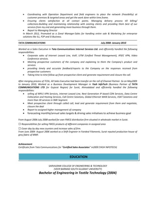 • Coordinating with Operation Department and field engineers to place the network (Feasibility) at
customer premises & targeted areas and get the work done within time frame.
• Ensuring clients satisfaction at all contact points. Managing delivery process till billing/
collections.Building and maintaining relationship with existing clients and providing them best of our
services from my end and generating more business through them.
• Report to Managing Director
In March 2012, Promoted as a Zonal Manager-Sales for handling entire sale & Marketing for enterprise
solutions like ILL, P2P and SI Business.
TATA COMMUNICATIONS July 2008- January 2010
Worked as a Sales Executive in Tata Communications Internet Services Ltd. and efficiently handled the following
responsibilities:
• Corporate sales of Internet Leased Line, VoIP, UTM (Unified Threat Management), IPSEC VPN, Video
Conference services.
• Meeting prospective customers of the company and explaining to them the Company's product and
services
• providing timely and accurate feedback/reports to the Company on the responses received from
prospective customers
• Taking time to time follow up from prospective client and generate requirement and closure the call.
After merging process of TCISL, All Sales Executive had been transfer on the roll of Channel Partner. So on May2009
to January 2010, Worked as a Business Development Manager in Yash InfoTech (Business Partner of TATA
COMMUNICATIONS LTD for Gujarat Region) for Surat, Ahmadabad and efficiently handled the following
responsibilities:
• selling of MPLS VPN Services, Internet Leased Line, Next Generation IP based CDN Services, Data Centre
Collocation and Hosting Services, Call Centre Solutions, Global Ethernet WAN Services, VSAT Solutions and
more than 30 services in SME Segment.
• Meet prospective client through called call, lead and generate requirement from them and negotiate,
closure the deal
• Report to assigned higher management of company
• forecasting monthly/annual sales targets & driving sales initiatives to achieve business goal
From August 2006-July 2008 worked for own FMCG distribution firm situated in wholesale market in Surat.
 Responsibilities for selling FMCG products of different companies in assigned area
 Cover day by day new counters and increase sales of firm.
From June 2004- August 2006 worked as a Shift Engineer in Fairdeal Filaments, Surat reputed production house of
grey fabric of MMF.
Achievement
Certificate from Tata Communications for “Certified Sales Associates” in2009 (YASH INFOTECH)
SARVAJANIK COLLEGE OF ENGINEERING & TECHNOLOGY
(VEER NARMAD SOUTH GUJARAT UNIVERSITY)
Bachelor of Engineering in Textile Technology (2004)
EDUCATION
 