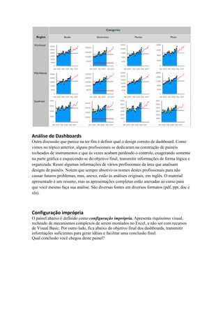 Análise de Dashboards
Outra discussão que parece na ter fim é definir qual o design correto de dashboard. Como
vimos no tópico anterior, alguns profissionais se dedicaram na construção de painéis
recheados de instrumentos e que às vezes acabam perdendo o controle, exagerando somente
na parte gráfica e esquecendo-se do objetivo final, transmitir informações de forma lógica e
organizada. Reuni algumas informações de vários profissionais da área que analisam
designs de painéis. Notem que sempre absorvo os nomes destes profissionais para não
causar futuros problemas, mas, anexo, estão às análises originais, em inglês. O material
apresentado é um resumo, mas as apresentações completas estão anexadas ao curso para
que você mesmo faça sua análise. São diversas fontes em diversos formatos (pdf, ppt, doc e
xls).
Configuração imprópria
O painel abaixo é definido como configuração imprópria. Apresenta riquíssimo visual,
recheado de mecanismos complexos de serem montados no Excel, a não ser com recursos
de Visual Basic. Por outro lado, fica abaixo do objetivo final dos dashboards, transmitir
informações suficientes para gerar idéias e facilitar uma conclusão final.
Qual conclusão você chegou deste painel?
 