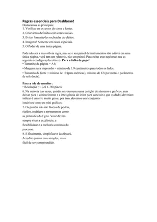 Regras essenciais para Dashboard
Destacamos as principais:
1. Verificar os excessos de cores e fontes.
2. Criar áreas definidas com cores suaves.
3. Evitar formatações recheadas de efeitos.
4. Imagens? Somente em casos especiais.
5. O Poder de uma única página.
Pode não ser a mais óbvia regra, mas se o seu painel de instrumentos não estiver em uma
única página, você tem um relatório, não um painel. Para evitar este equívoco, use as
seguintes configurações abaixo: Para a folha de papel:
• Tamanho da página = A4;
• Margens para impressão = mínimo de 1,9 centímetros para todos os lados.
• Tamanho da fonte = mínimo de 10 (para métricas), mínimo de 12 (por metas / parâmetros
de referência).
Para a tela do monitor:
• Resolução = 1024 x 768 pixels
6. Na maioria das vezes, painéis se resumem numa coleção de números e gráficos, mas
deixar para o conhecimento e a inteligência do leitor para concluir o que os dados deveriam
indicar é um erro muito grave, por isso, devemos usar conjuntos
intuitivos como os mini gráficos.
7. Os painéis não são blocos de pedras,
rígidos, estáticos e permanentes como
as pirâmides do Egito. Você deverá
sempre visar a excelência, a
flexibilidade e a melhoria contínua do
processo.
8. E finalmente, simplificar o dashboard.
Acredite quanto mais simples, mais
fácil de ser compreendido.
 