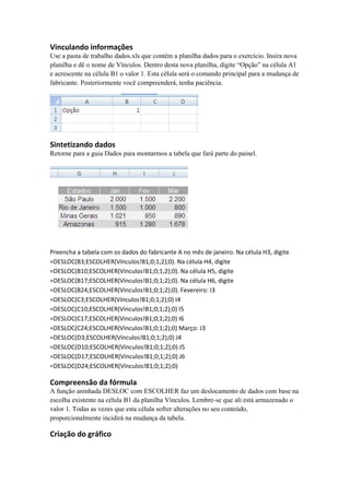 Vinculando informações
Use a pasta de trabalho dados.xls que contém a planilha dados para o exercício. Insira nova
planilha e dê o nome de Vínculos. Dentro desta nova planilha, digite “Opção” na célula A1
e acrescente na célula B1 o valor 1. Esta célula será o comando principal para a mudança de
fabricante. Posteriormente você compreenderá, tenha paciência.
Sintetizando dados
Retorne para a guia Dados para montarmos a tabela que fará parte do painel.
Preencha a tabela com os dados do fabricante A no mês de janeiro. Na célula H3, digite
=DESLOC(B3;ESCOLHER(Vínculos!B1;0;1;2);0). Na célula H4, digite
=DESLOC(B10;ESCOLHER(Vínculos!B1;0;1;2);0). Na célula H5, digite
=DESLOC(B17;ESCOLHER(Vínculos!B1;0;1;2);0). Na célula H6, digite
=DESLOC(B24;ESCOLHER(Vínculos!B1;0;1;2);0). Fevereiro: I3
=DESLOC(C3;ESCOLHER(Vínculos!B1;0;1;2);0) I4
=DESLOC(C10;ESCOLHER(Vínculos!B1;0;1;2);0) I5
=DESLOC(C17;ESCOLHER(Vínculos!B1;0;1;2);0) I6
=DESLOC(C24;ESCOLHER(Vínculos!B1;0;1;2);0) Março: J3
=DESLOC(D3;ESCOLHER(Vínculos!B1;0;1;2);0) J4
=DESLOC(D10;ESCOLHER(Vínculos!B1;0;1;2);0) J5
=DESLOC(D17;ESCOLHER(Vínculos!B1;0;1;2);0) J6
=DESLOC(D24;ESCOLHER(Vínculos!B1;0;1;2);0)
Compreensão da fórmula
A função aninhada DESLOC com ESCOLHER faz um deslocamento de dados com base na
escolha existente na célula B1 da planilha Vínculos. Lembre-se que ali está armazenado o
valor 1. Todas as vezes que esta célula sofrer alterações no seu conteúdo,
proporcionalmente incidirá na mudança da tabela.
Criação do gráfico
 