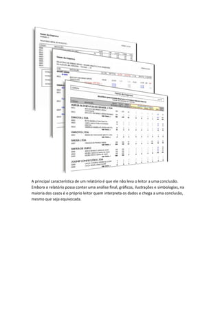 A principal característica de um relatório é que ele não leva o leitor a uma conclusão.
Embora o relatório possa conter uma análise final, gráficos, ilustrações e simbologias, na
maioria dos casos é o próprio leitor quem interpreta os dados e chega a uma conclusão,
mesmo que seja equivocada.
 