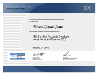 www.ibm.com/certify
Professional Certification Program from IBM.
Certiﬁed for
Collaboration
Solutions
software
In recognition of the commitment to achieve professional excellence,
this certifies that
has successfully completed the program requirements as an
Triveni Gopala Ganta
j
IBM Software Solutions Group
IBM Certified Associate Developer
Alistair Rennie
January 18, 2006
General Manager, Collaboration Solutions
v
IBM Software Solutions Group
Lotus Notes and Domino 6/6.5
Michael D Rhodin
Senior Vice President
 