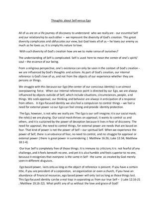 Thoughts about Self versus Ego
All of us are on a life journey of discovery to understand who we really are - our essential Self
and our relationship to each other – we represent the diversity of God’s creation. This great
diversity complicates and obfuscates our view, but God loves all of us – he loves our enemy as
much as he loves us; it is simply His nature to love.
With such diversity of God’s creation how are we to make sense of ourselves?
The understanding of Self is complicated. Self is used here to mean the center of one’s spirit/
soul – the essence of our being.
From a religious perspective, one’s existence can only be seen in the context of God’s creation -
we are influenced by God’s thoughts and actions. As part of God’s creation, our internal
reference is God’s love of us, and not from the objects of our experience whether they are
persons or things.
We struggle with this because our Ego (the center of our conscious identity) is an almost
overpowering force. When our internal reference point is directed by our Ego, we are always
influenced by objects outside of Self, which include situations, circumstances, people, and
things. We seek approval; our thinking and behavior are always in anticipation of a response
from others. In Ego-focused identity we also feel a compulsion to control things – we feel a
need for external power so our Ego can feel strong and provide identity protection.
The Ego, however, is not who we really are. The Ego is our self-imagine; it is our social mask;
the role(s) we are playing. Our social mask thrives on approval; it wants to control us and
others, and it is sustained by the power of deception because it lives in fear of discovery. The
need for approval, the need to control things, for external power are needs that are based on
fear. That kind of power is not the power of Self – our spiritual Self. When we experience the
power of Self, there is an absence of fear, no need to control, and no struggle for approval or
external power ( there is great power in surrendering ( Matthew 16:26; Luke 12:34; Matthew
18:1-4).
Our true Self is completely free of those things. It is immune to criticism; it is not fearful of any
challenge, and it feels beneath no one, and yet it is also humble and feels superior to no one,
because it recognizes that everyone is the same in Self - the same as created by God merely
seen in different disguises.
Ego based power, lasts only as long as the object of reference is present. If you have a certain
title, if you are president of a corporation, an organization or even a church, if you have an
abundance of financial resources, ego based power will only last as long as those things last.
This Ego focused identity can be a real trap in separating us from our true Self – ( Luke 12:16-21
; Matthew 19;16-22). What profit any of us without the love and grace of God?
 